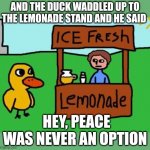 The Duck Song | AND THE DUCK WADDLED UP TO THE LEMONADE STAND AND HE SAID; HEY, PEACE WAS NEVER AN OPTION | image tagged in the duck song | made w/ Imgflip meme maker