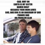 Dad and son car God chat | -DAD, WHY ON EARTH IS MY SISTER NAMED DOG?
-BECAUSE YOUR MUM LOVES GOD, AND DOG IS AN ANAGRAM OF GOD
-THANKS DAD
-NO PROBLEM ALAN | image tagged in son dad why is my sister called rose | made w/ Imgflip meme maker