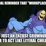It's total BS | YOUR CASUAL REMINDER THAT "WORKPLACE POLITICS"; IS JUST AN EXCUSE GROWNUPS MAKE TO ACT LIKE LITERAL CHILDREN | image tagged in sexy skeletor,work | made w/ Imgflip meme maker