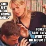 Bad husband | WHY CAN'T YOU JUST CHEAT ON ME LIKE NORMAL HUSBANDS ? HONEST BABE, I NEVER WENT TO THE MUSIC STORE. | image tagged in bad husband | made w/ Imgflip meme maker