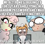 I'm back | ME AFTER  NOT LOGGING TO FOR 2 YEARS AND TYPING IN A RANDOM PASSWORD AND EMAIL I USED TO USE AND GETTING FIRST TRY | image tagged in holy shit | made w/ Imgflip meme maker