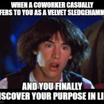 Velvet Sledgehammer | WHEN A COWORKER CASUALLY REFERS TO YOU AS A VELVET SLEDGEHAMMER; AND YOU FINALLY DISCOVER YOUR PURPOSE IN LIFE | image tagged in woah | made w/ Imgflip meme maker
