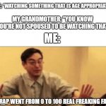Anyone else's Grandmother do this? | ME: *WATCHING SOMETHING THAT IS AGE APPROPRIATE*; MY GRANDMOTHER: "YOU KNOW YOU'RE NOT SPOUSED TO BE WATCHING THAT; ME:; CRAP WENT FROM 0 TO 100 REAL FREAKING FAST | image tagged in shit just went from 0 to 100 | made w/ Imgflip meme maker
