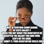 CEO's Salary | WHY IS EVERYONE COMPLAINING OF CEO'S SALARY ?
WHEN YOU GOT HIRED YOU NEGOTIATED OR ACCEPTED THE SALARY YOU HAVE NOW. 
CEO'S DO THE SAME. 
JUST ADMIT IT, YOUR NEGOTIATING SKILLS SUCK. | image tagged in negotiations,ceo,salary | made w/ Imgflip meme maker