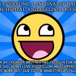 i am the og guy ( sorry about spelling im still drugged) | HI EVERYONE. I AM FINALLY BACK FROM THE HSPITAL AND FEELING MUCH BETTER; I KNOW MY YOUNGER BROTHER HAS FILLED IN FOR ME AND I'M GLAD HE DID. NOW I LOVE YOU FELLOW IMGFLIPPERS. IM GONNA TAKE A LIL BIT MORE REST DUE TO THE ANAESTHESIA STILL KICKING ME. | image tagged in happy face,back in my day,idk | made w/ Imgflip meme maker