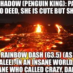 Lava prison Remake (Updated) | SHADOW (PENGUIN KING): PAY HER NO DEED, SHE IS CUTE BUT SHE IS…. RAINBOW DASH (G3.5) (AS LUMALEE): IN AN INSANE WORLD, IT’S THE SANE WHO CALLED CRAZY, DARLING! | image tagged in lava flow | made w/ Imgflip meme maker