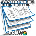 Calendar | IN 3027 YEARS, IT WILL EITHER BE REALLY GOOD OR REALLY BAD; IT'S 5050🤷‍♂️ | image tagged in calendar | made w/ Imgflip meme maker