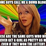 Look in the mirror, guys. | SOME GUYS CALL ME A DUMB BLONDE. THESE ARE THE SAME GUYS WHO WILL 
NEVER GET A GIRL AS PRETTY AS ME
 EVEN IF THEY WON THE LOTTERY. | image tagged in memes,dumb blonde,guys,losers,nerds,dweebs | made w/ Imgflip meme maker