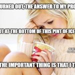 crying woman eating ice cream | AS IT TURNED OUT, THE ANSWER TO MY PROBLEMS; WAS NOT AT THE BOTTOM OF THIS PINT OF ICE CREAM; MEMEs by Dan Campbell; BUT THE IMPORTANT THING IS THAT I TRIED | image tagged in crying woman eating ice cream | made w/ Imgflip meme maker