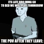 Doomer | ITS LATE BRO IMMA GO TO BED WE WILL PLAY TOMMOROW; THE POV AFTER THEY LEAVE: | image tagged in doomer | made w/ Imgflip meme maker