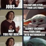 Baby Yoda Job | SAP AND STEAL YOUR LIFE FORCE; JOBS; SLOWLY EXCAVATE YOUR SOUL INTO NOTHINGNESS; HELP YOU PAY RENT; HELP YOU BUY FOOD; GIVE YOU SNACK MONEY! | image tagged in kylo ren teacher baby yoda to speak,job,soul sucking,rent | made w/ Imgflip meme maker
