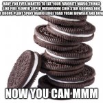 mario oreos | HAVE YOU EVER WANTED TO EAT YOUR FAVORITE MARIO THINGS LIKE FIRE FLOWER SUPER MUSHROOM COIN STAR GOOMBA BOO BLOOPER KOOPA PLANT SPINY MARIO LUIGI TOAD YOSHI BOWSER AND BOWSER JR? NOW YOU CAN MMM | image tagged in oreos | made w/ Imgflip meme maker