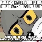 Could be me, you'll never know | ME AFTER THAT ONE UNFILTERED FRIEND SAYS "HEAR ME OUT"; FOLLOWED BY THE MOST APALLING, SCANDALOUS, HEINOUS, ATROCIOUS STATEMENT | image tagged in tom cat unsettled close up,that one friend,school | made w/ Imgflip meme maker