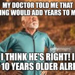 Old man runner | MY DOCTOR TOLD ME THAT RUNNING WOULD ADD YEARS TO MY LIFE; I THINK HE'S RIGHT! I FEEL 10 YEARS OLDER ALREADY | image tagged in old man runner | made w/ Imgflip meme maker