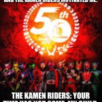 My message for suicidal people | ME WHEN I WANT TO KILL MYSELF AND THE KAMEN RIDERS MOTIVATED ME:; THE KAMEN RIDERS: YOUR TIME HAS NOT COME, MY CHILD. | image tagged in 50 years of kamen rider | made w/ Imgflip meme maker