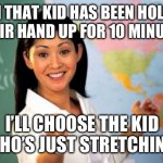 Schools | HMM THAT KID HAS BEEN HOLDING THEIR HAND UP FOR 10 MINUTES; I’LL CHOOSE THE KID WHO’S JUST STRETCHING | image tagged in memes,unhelpful high school teacher,teacher meme,why are you reading this | made w/ Imgflip meme maker