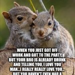 Drunk squirrel | WHEN YOU JUST GOT OFF WORK AND GOT TO THE PARTY, BUT YOUR BRO IS ALREADY DRUNK AND TELLING YOU, I LOVE YOU MAN...I REALLY REALLY LOVE YOU... BUT YOU HAVEN'T EVEN HAD A BEER YET AND IT GETS A LITTLE AWKWARD. | image tagged in secret | made w/ Imgflip meme maker