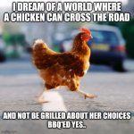 Chicken crossing the road | I DREAM OF A WORLD WHERE A CHICKEN CAN CROSS THE ROAD; AND NOT BE GRILLED ABOUT HER CHOICES
BBQ'ED YES.. | image tagged in chicken crossing the road | made w/ Imgflip meme maker