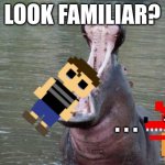 ... | LOOK FAMILIAR? . . . | image tagged in hippo mouth open | made w/ Imgflip meme maker