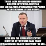 Evil propagandist Jacek Kurski | THIS IS JACEK KURSKI AN EX-TELEVISION DIRECTOR IN THE PEDO-CHRISTIAN [HIS SON IS A PEDO], PROPAGANDA TV IN POLAND. 
HE'S BEEN TELLING LIES ALL HIS LIFE. HE IS NOW THE ALTERNATE EXECUTIVE DIRECTOR OF THE WORLD BANK GROUP IN WASHINGTON. MAKE OF THAT WHAT YOU WILL. | image tagged in kurski,memes,pedophiles,propaganda,tv,world bank group | made w/ Imgflip meme maker