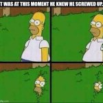 WHEN YOU REALLY SCREWED UP... | IT WAS AT THIS MOMENT HE KNEW HE SCREWED UP... | image tagged in homer simpson in bush - large,homer simpson,screwed up,be like,memes,oh crap | made w/ Imgflip meme maker