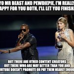 youtube revenue | YO MR BEAST AND PEWDIEPIE, I'M REALLY HAPPY FOR YOU BOTH, I'LL LET YOU FINISH.... BUT THERE ARE OTHER CONTENT CREATORS OUT THERE WHO ARE WAY BETTER THAN YOU AND YOUTUBE DOESN'T PROMOTE OR PAY THEM NEARLY ENOUGH | image tagged in kanye west taylor swift,youtube,revenue,algorithm,fair,rpm | made w/ Imgflip meme maker