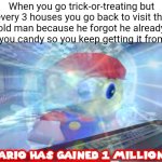 That's a level 9999 move w⁠(⁠°⁠ｏ⁠°⁠)⁠w | When you go trick-or-treating but every 3 houses you go back to visit the old man because he forgot he already gave you candy so you keep getting it from him: | image tagged in mario has gained 1 million iq,memes,trick-or-treating,house,so true memes,funny | made w/ Imgflip meme maker