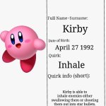 Mha Kirby's hero profile | Star warrior; Kirby; April 27 1992; Inhale; Kirby is able to inhale enemies either swallowing them or shooting them out into star bullets.  If Kirby inhales a enemy with a special ability he will gain that ability. | image tagged in mha hero profile | made w/ Imgflip meme maker