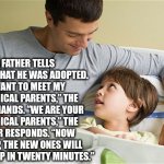 Adoption | A FATHER TELLS HIS SON THAT HE WAS ADOPTED. “I WANT TO MEET MY BIOLOGICAL PARENTS,” THE SON DEMANDS. “WE ARE YOUR BIOLOGICAL PARENTS,” THE FATHER RESPONDS. “NOW PACK UP, THE NEW ONES WILL PICK YOU UP IN TWENTY MINUTES.” | image tagged in adoption,dad joke,funny,jokes,humor memes | made w/ Imgflip meme maker