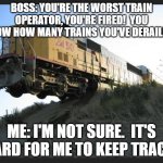 Train off tracks | BOSS: YOU'RE THE WORST TRAIN OPERATOR, YOU'RE FIRED!  YOU KNOW HOW MANY TRAINS YOU'VE DERAILED? ME: I'M NOT SURE.  IT'S HARD FOR ME TO KEEP TRACK. | image tagged in train off tracks | made w/ Imgflip meme maker