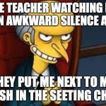 evil grin | THE TEACHER WATCHING ME SIT IN AWKWARD SILENCE AFTER; THEY PUT ME NEXT TO MY CRUSH IN THE SEETING CHART | image tagged in evil grin | made w/ Imgflip meme maker