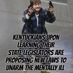 Kentuckians upon learning their state legislators are proposing new laws to unarm the mentally ill | KENTUCKIANS UPON LEARNING THEIR STATE LEGISLATORS ARE PROPOSING NEW LAWS TO UNARM THE MENTALLY ILL | image tagged in daniel radcliffe guns,billy what have you done,kill yourself guy,barney will eat all of your delectable biscuits,kentucky | made w/ Imgflip meme maker