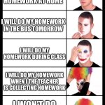 homework clown | I WILL DO MY HOMEWORK AT HOME; I WILL DO MY HOMEWORK IN THE BUS TOMORROW; I WILL DO MY HOMEWORK DURING CLASS; I WILL DO MY HOMEWORK WHEN I THE TEACHER IS COLLECTING HOMEWORK; I WON’T DO MY HOMEWORK | image tagged in clown applying makeup - 5 faces | made w/ Imgflip meme maker