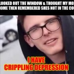 ... | I LOOKED OUT THE WINDOW & THOUGHT MY MOM WAS HOME THEN REMEMBERED SHES NOT IN THE COUNTRY; I HAVE CRIPPLING DEPRESSION | image tagged in i have crippling depression | made w/ Imgflip meme maker