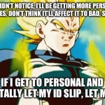 Don’t worry. | IF YOU DIDN’T NOTICE, I’LL BE GETTING MORE PERSONAL IN BETWEEN MEMES, DON’T THINK IT’LL AFFECT IT TO BAD, SO THAT’S NICE. IF I GET TO PERSONAL AND ACCIDENTALLY LET MY ID SLIP, LET ME KNOW. | image tagged in mad vegeta,animeish,me being honest,be talking about the future | made w/ Imgflip meme maker
