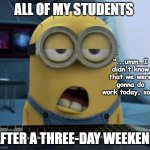 Sleepy Minion | ALL OF MY STUDENTS; "...umm..I didn't know that we were gonna do work today, so... AFTER A THREE-DAY WEEKEND | image tagged in sleepy minion,school,teachers | made w/ Imgflip meme maker