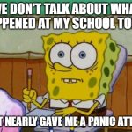 I'm not lying, I almost had a panic attack | WE DON'T TALK ABOUT WHAT HAPPENED AT MY SCHOOL TODAY; THAT NEARLY GAVE ME A PANIC ATTACK | image tagged in scared spongebob,memes,not meant for laughs,probably my only meme that's not meant for laughs | made w/ Imgflip meme maker