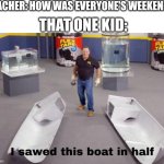 Always the most random thing | THAT ONE KID:; TEACHER: HOW WAS EVERYONE'S WEEKEND? | image tagged in i sawed this boat in half | made w/ Imgflip meme maker