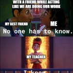 No one has to know. | PLAYING COOLMATHGAMES WITH A FRIEND WHILE ACTING LIKE WE ARE DOING OUR WORK; ME; MY BEST FRIEND; MY TEACHER | image tagged in no one is looking,funny | made w/ Imgflip meme maker