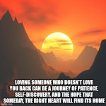 Sunset over a mountain | LOVING SOMEONE WHO DOESN'T LOVE YOU BACK CAN BE A JOURNEY OF PATIENCE, SELF-DISCOVERY, AND THE HOPE THAT SOMEDAY, THE RIGHT HEART WILL FIND ITS HOME | image tagged in sunset over a mountain | made w/ Imgflip meme maker