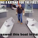 AAAHAHAAHAHAHAHEHEHE | ME USING A KATANA FOR THE FIRST TIME : | image tagged in i sawed this boat in half | made w/ Imgflip meme maker