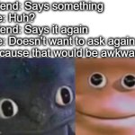 its awkward anyway | Friend: Says something
Me: Huh?
Friend: Says it again
Me: Doesn't want to ask again because that would be awkward | image tagged in awkward realization two faces,awkward,hearing,bruh,this is awkward,lol | made w/ Imgflip meme maker
