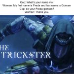 Freda Gomam | Cop: What’s your name ms.
Woman: My first name is Freda and last name is Gomam
Cop: so your Freda gomam?
Woman: Thank you. | image tagged in the trickster,memes | made w/ Imgflip meme maker
