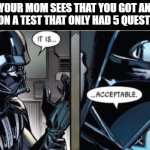 It Is Acceptable | YOUR MOM SEES THAT YOU GOT AN 80% ON A TEST THAT ONLY HAD 5 QUESTIONS: | image tagged in it is acceptable | made w/ Imgflip meme maker