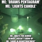 J O I N  U S  B R O T H E R | ME: *DRAWS PENTAGRAM*
ME: *LIGHTS CANDLE*; ME: *WAITS FOR DEMON*
DEMON: *DOESN'T SHOW UP*
ME: *SIGHS IN DISAPPOINTMENT* | image tagged in summoning | made w/ Imgflip meme maker