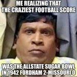 Allstate Sugar Bowl Winners -> https://en.wikipedia.org/wiki/Sugar_Bowl | ME REALIZING THAT THE CRAZIEST FOOTBALL SCORE; WAS THE ALLSTATE SUGAR BOWL IN 1942 FORDHAM 2-MISSOURI 0 | image tagged in football,college,allstate,sugar,bowl | made w/ Imgflip meme maker