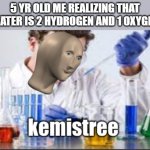 why cant my brain think of an epic title? | 5 YR OLD ME REALIZING THAT WATER IS 2 HYDROGEN AND 1 OXYGEN | image tagged in memes,kemist,chemistry,so true memes,oh wow are you actually reading these tags,stop reading the tags | made w/ Imgflip meme maker