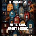 I talked about a book for the English test | EVERYONE IN THE ENGLISH TEST; ME TALKING ABOUT A BOOK | image tagged in all color houses,memes,funny | made w/ Imgflip meme maker