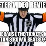 After Video Review | AFTER VIDEO REVIEW; NO GOAL BECAUSE THE TICKETS MY FAMILY GOT IS IN SECTION 3 ROW 6 SEATS 7,9,10,12, AND 54 | image tagged in nhl referee,video,review,3 | made w/ Imgflip meme maker