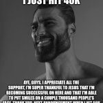 Sigma Male | I JUST HIT 40K; AYE, GUYS, I APPRECIATE ALL THE SUPPORT, I'M SUPER THANKFUL TO JESUS THAT I'M BECOMING SUCCESSFUL ON HERE AND THAT I'M ABLE TO PUT SMILES ON A COUPLE THOUSAND PEOPLE'S FACE, THANK YOU, NEXT ANNOUNCEMENT WHEN I HIT 50K | image tagged in sigma male | made w/ Imgflip meme maker